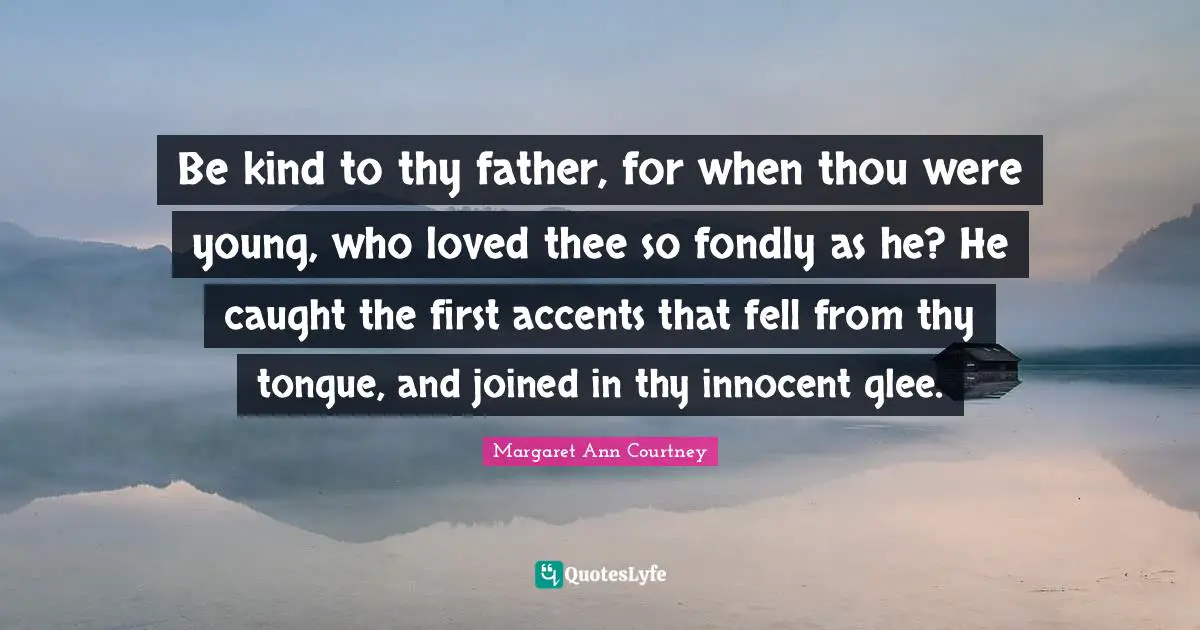Thee Quotes: "Be kind to thy father, for when thou were young, who loved thee so fondly as he? He caught the first accents that fell from thy tongue, and joined in thy innocent glee."