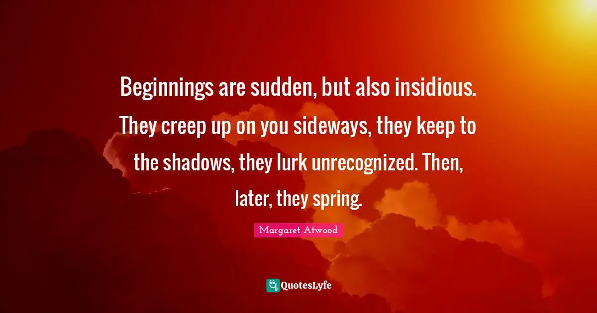 Beginnings are sudden, but also insidious. They creep up on you sideways, they keep to the shadows, they lurk unrecognized. Then, later, they spring.