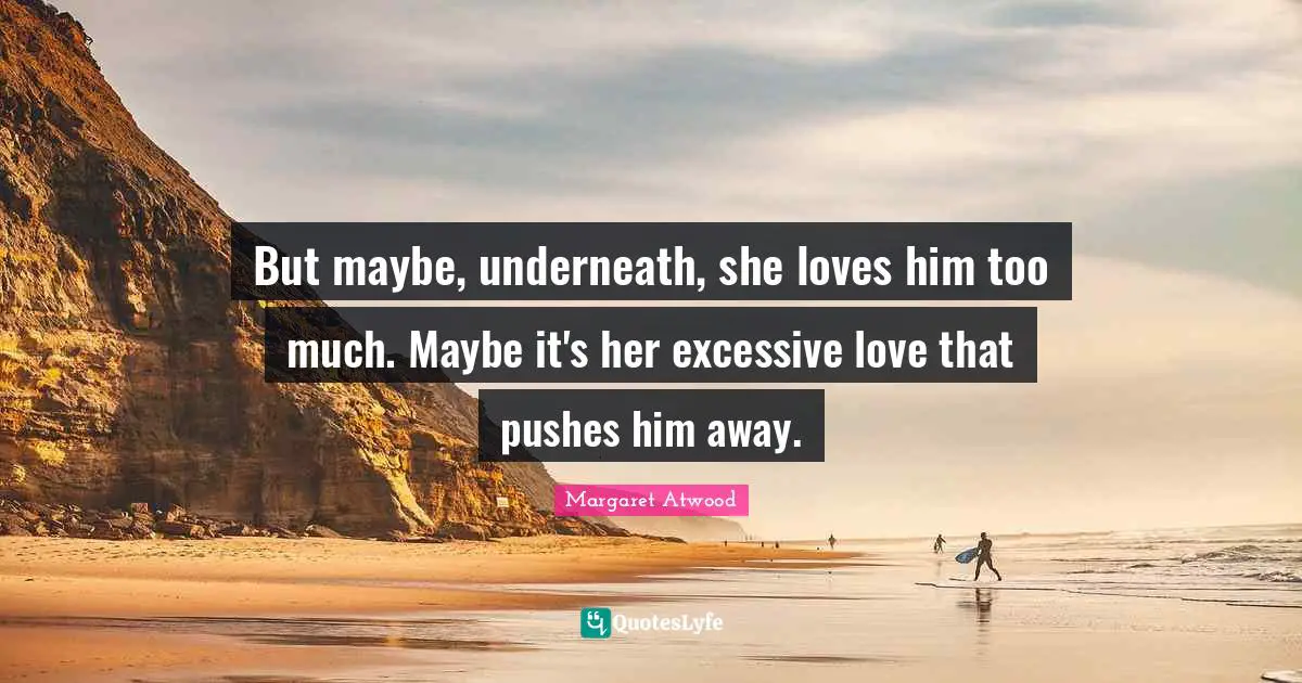But maybe, underneath, she loves him too much. Maybe it's her excessive love that pushes him away.