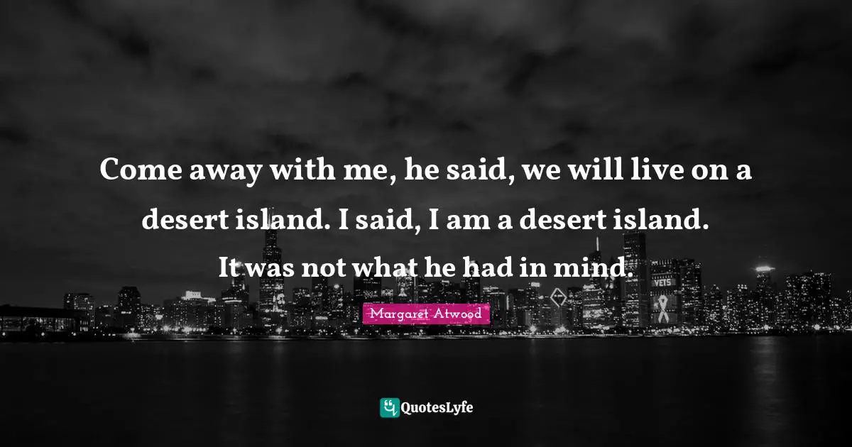 Come away with me, he said, we will live on a desert island. I said, I am a desert island. It was not what he had in mind.