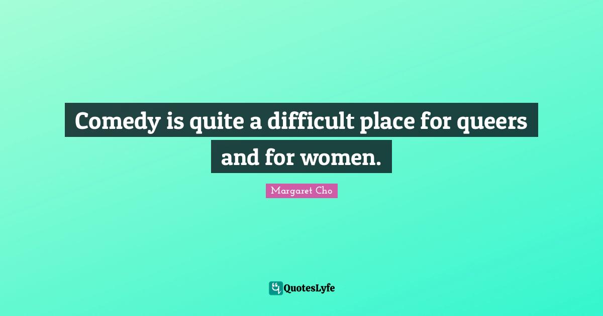 Comedy is quite a difficult place for queers and for women.