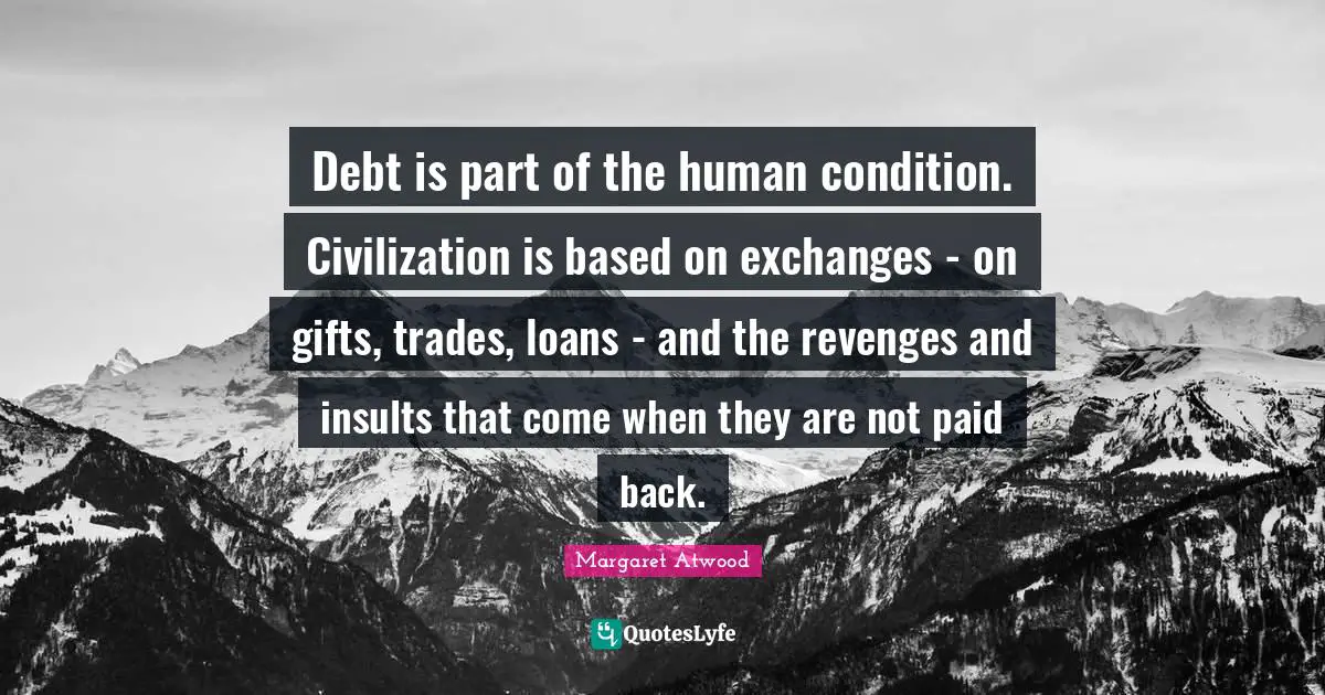 Debt is part of the human condition. Civilization is based on exchanges - on gifts, trades, loans - and the revenges and insults that come when they are not paid back.