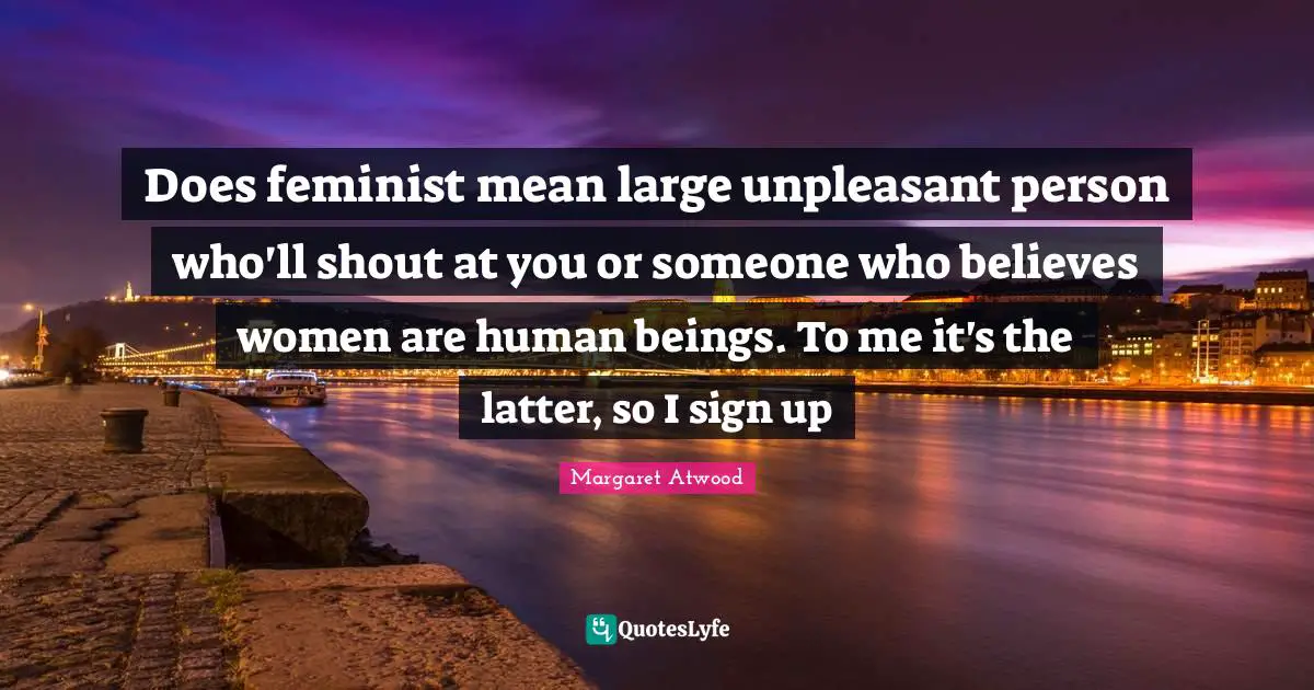 Does feminist mean large unpleasant person who'll shout at you or someone who believes women are human beings. To me it's the latter, so I sign up