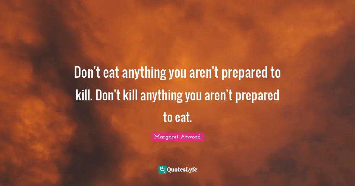 Don't eat anything you aren't prepared to kill. Don't kill anything you aren't prepared to eat.