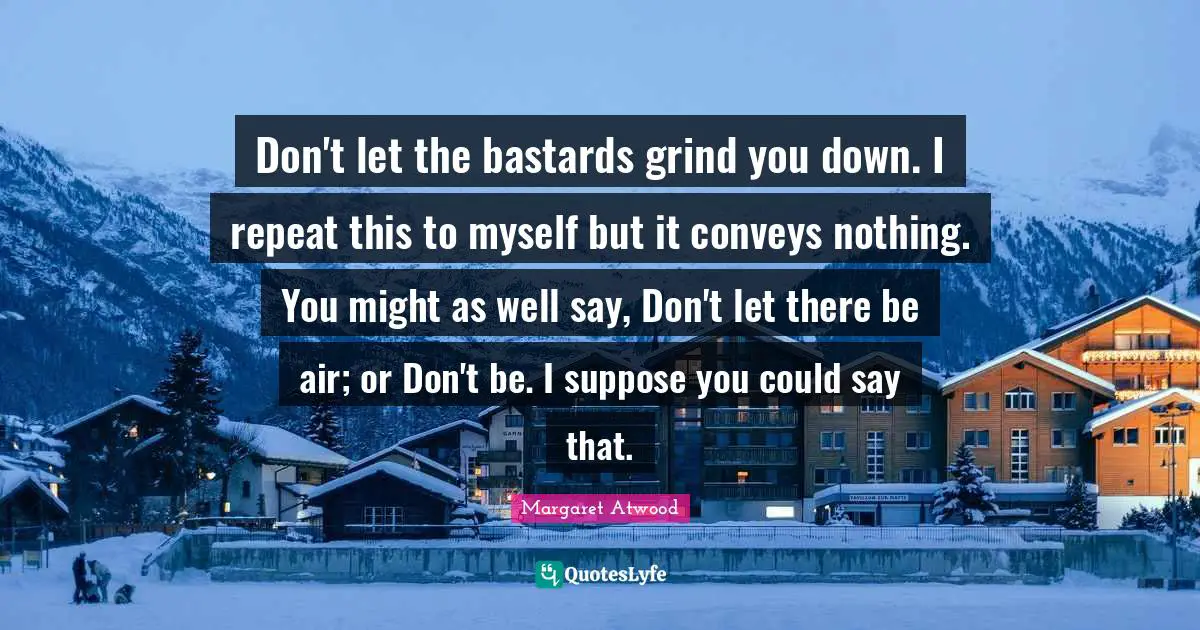 Don't let the bastards grind you down. I repeat this to myself but it conveys nothing. You might as well say, Don't let there be air; or Don't be. I suppose you could say that.