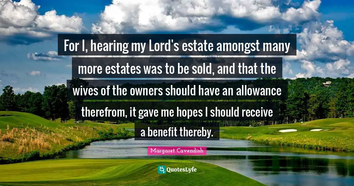 For I, hearing my Lord's estate amongst many more estates was to be sold, and that the wives of the owners should have an allowance therefrom, it gave me hopes I should receive a benefit thereby.