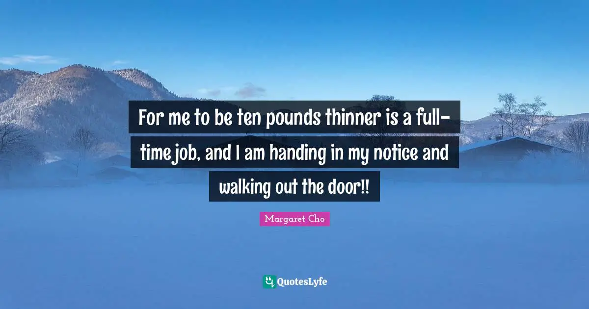For me to be ten pounds thinner is a full-time job, and I am handing in my notice and walking out the door!!