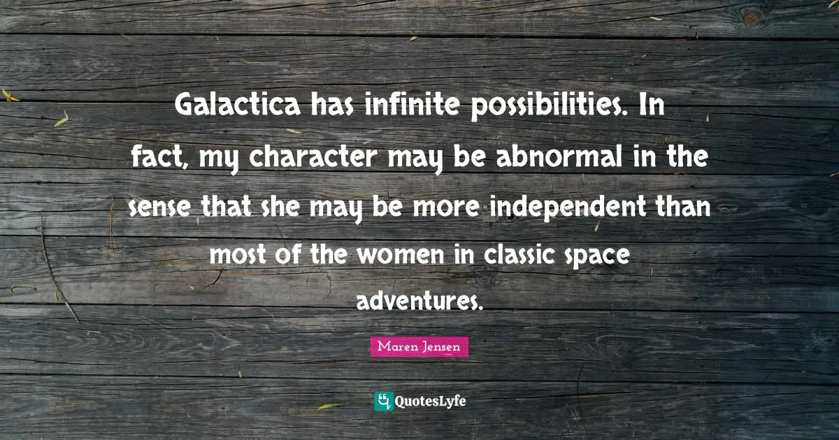 Galactica has infinite possibilities. In fact, my character may be abnormal in the sense that she may be more independent than most of the women in classic space adventures.