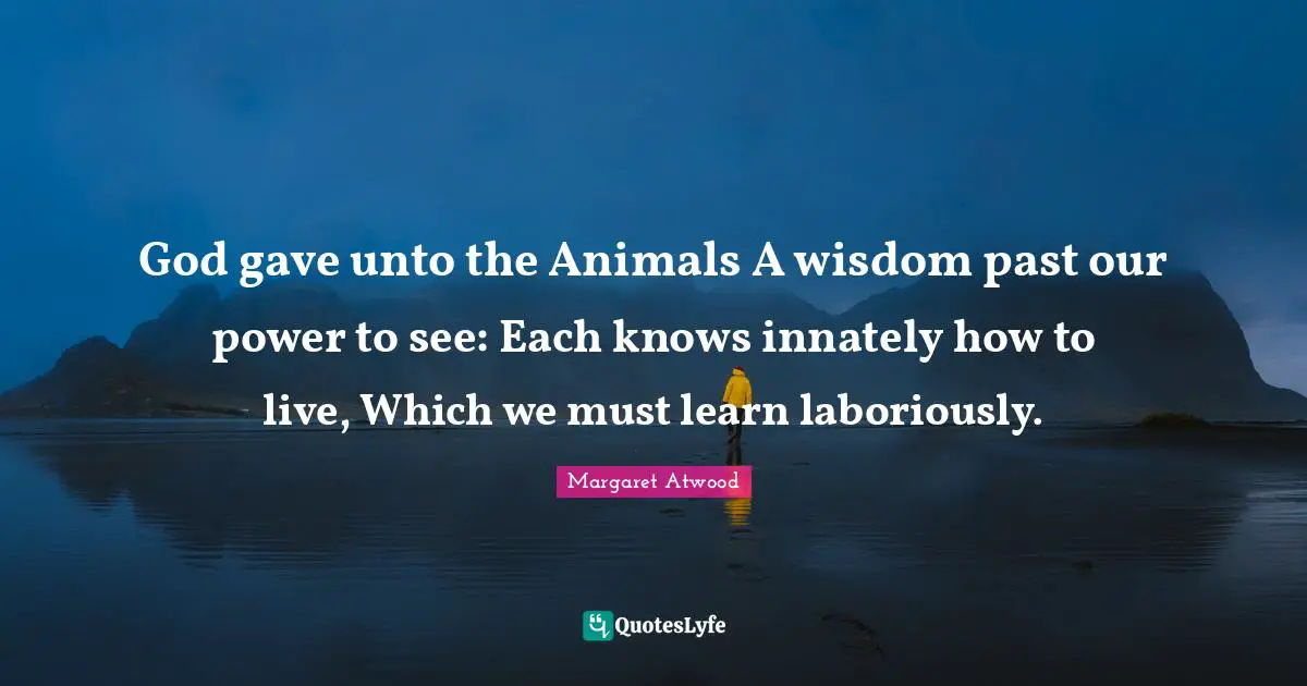God gave unto the Animals A wisdom past our power to see: Each knows innately how to live, Which we must learn laboriously.