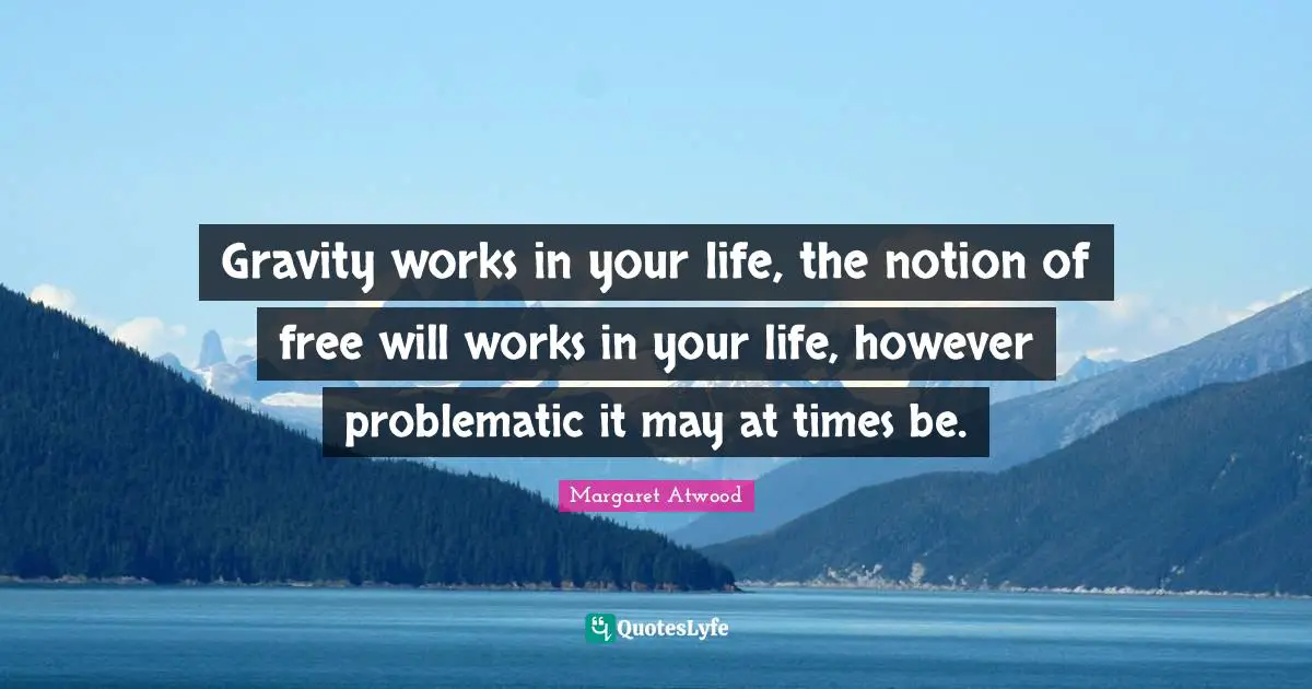Gravity works in your life, the notion of free will works in your life, however problematic it may at times be.