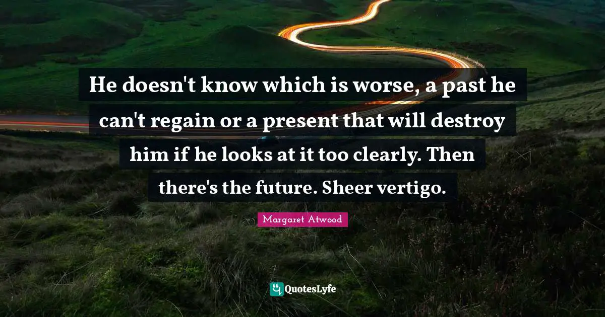 He doesn't know which is worse, a past he can't regain or a present that will destroy him if he looks at it too clearly. Then there's the future. Sheer vertigo.