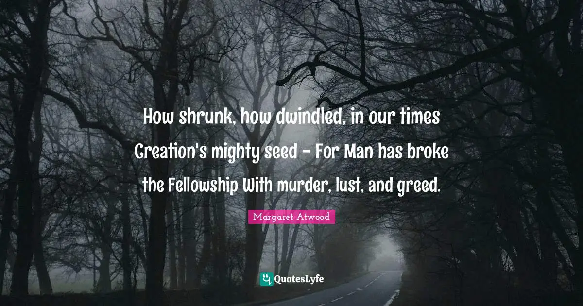 How shrunk, how dwindled, in our times Creation's mighty seed - For Man has broke the Fellowship With murder, lust, and greed.