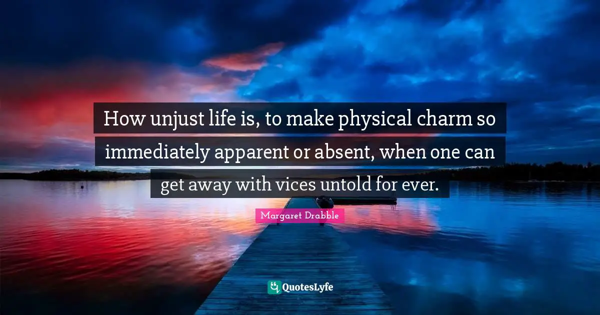 How unjust life is, to make physical charm so immediately apparent or absent, when one can get away with vices untold for ever.