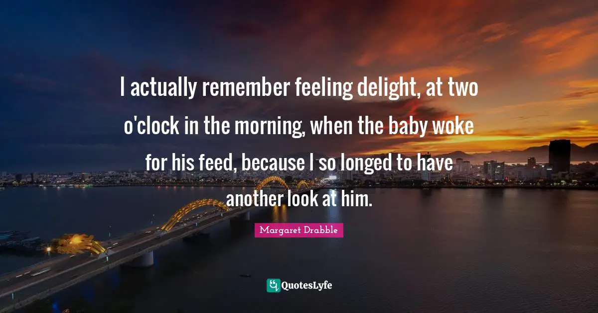 I actually remember feeling delight, at two o'clock in the morning, when the baby woke for his feed, because I so longed to have another look at him.