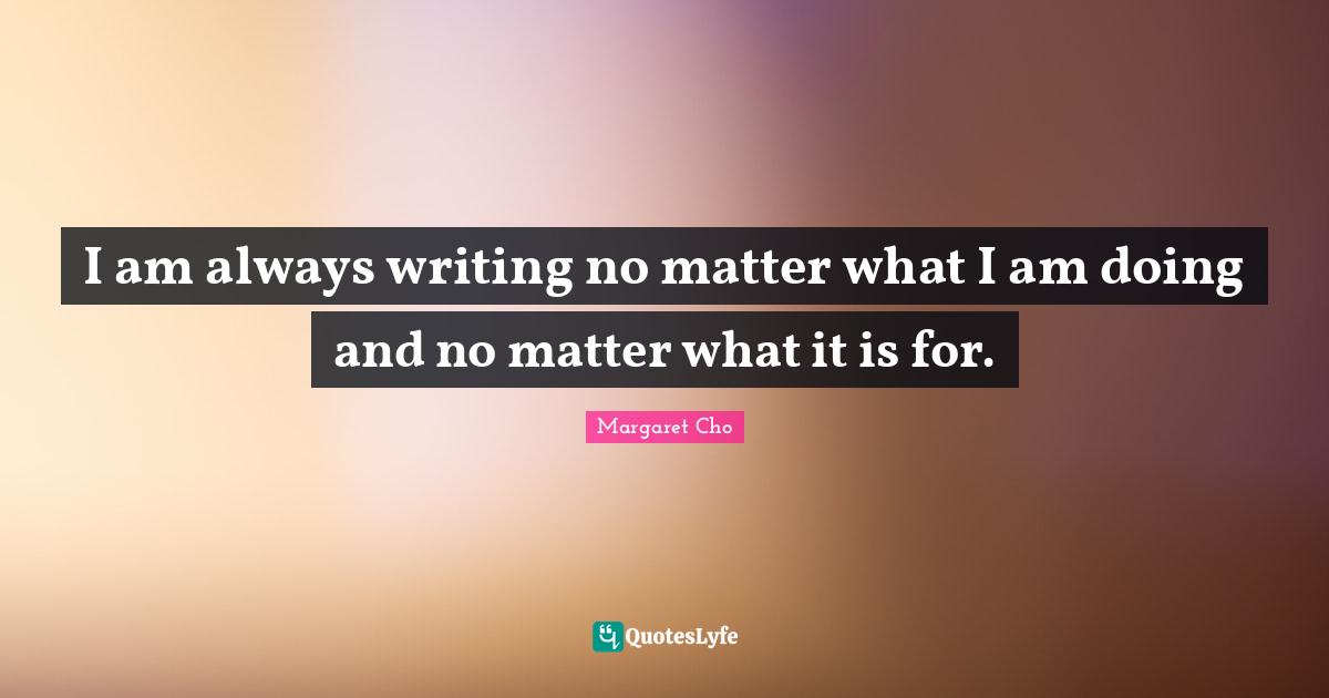 I am always writing no matter what I am doing and no matter what it is for.