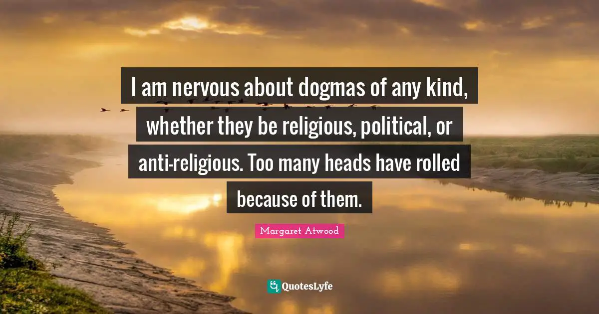 I am nervous about dogmas of any kind, whether they be religious, political, or anti-religious. Too many heads have rolled because of them.