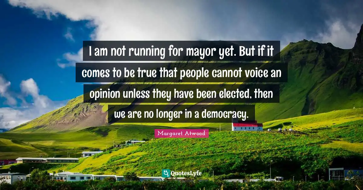 I am not running for mayor yet. But if it comes to be true that people cannot voice an opinion unless they have been elected, then we are no longer in a democracy.