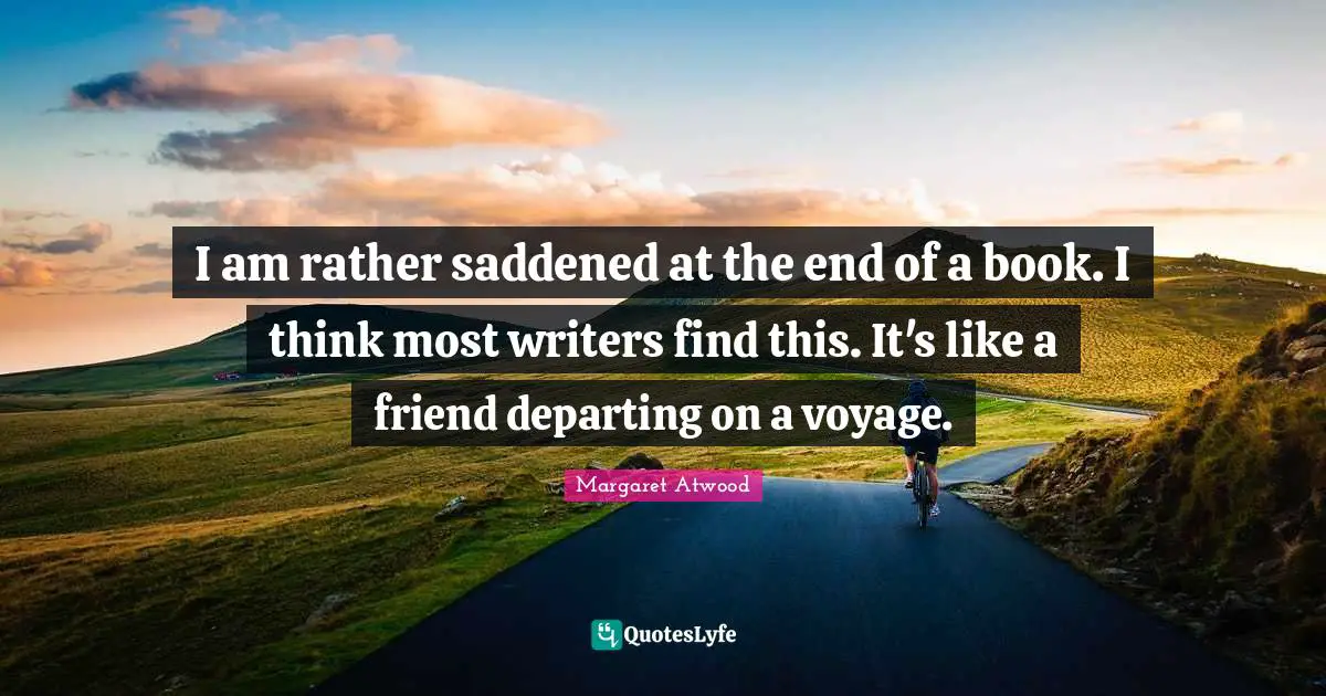 I am rather saddened at the end of a book. I think most writers find this. It's like a friend departing on a voyage.