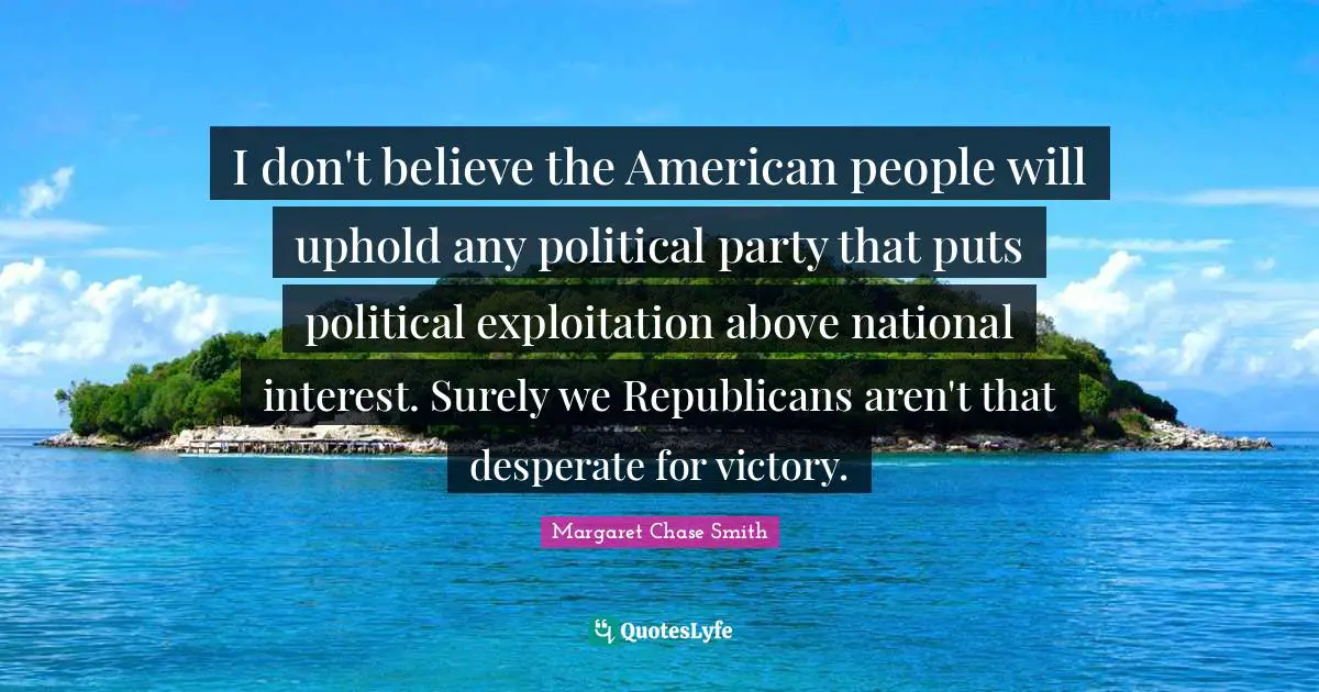 I don't believe the American people will uphold any political party that puts political exploitation above national interest. Surely we Republicans aren't that desperate for victory.