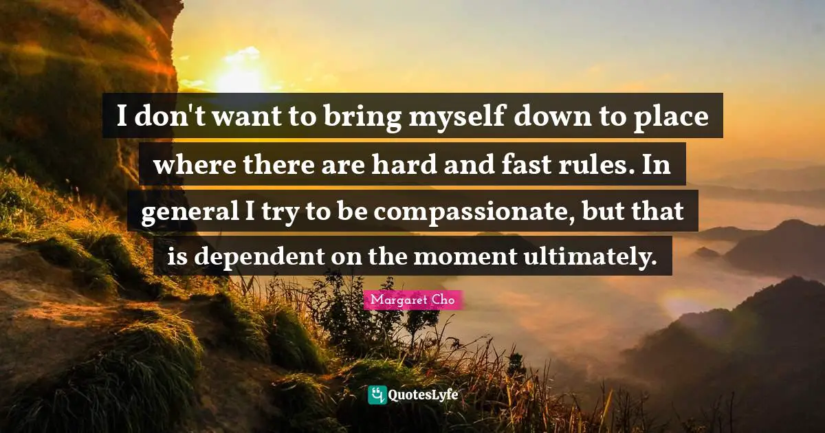 I don't want to bring myself down to place where there are hard and fast rules. In general I try to be compassionate, but that is dependent on the moment ultimately.