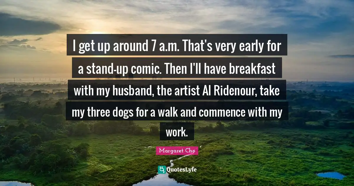 I get up around 7 a.m. That's very early for a stand-up comic. Then I'll have breakfast with my husband, the artist Al Ridenour, take my three dogs for a walk and commence with my work.