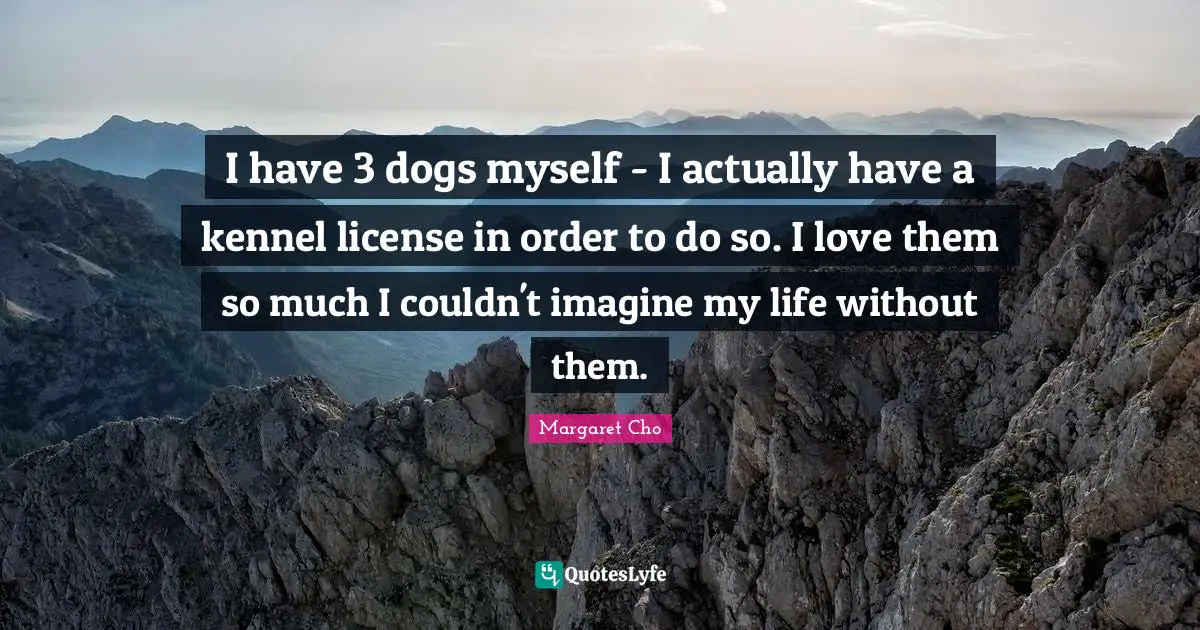 I have 3 dogs myself - I actually have a kennel license in order to do so. I love them so much I couldn't imagine my life without them.
