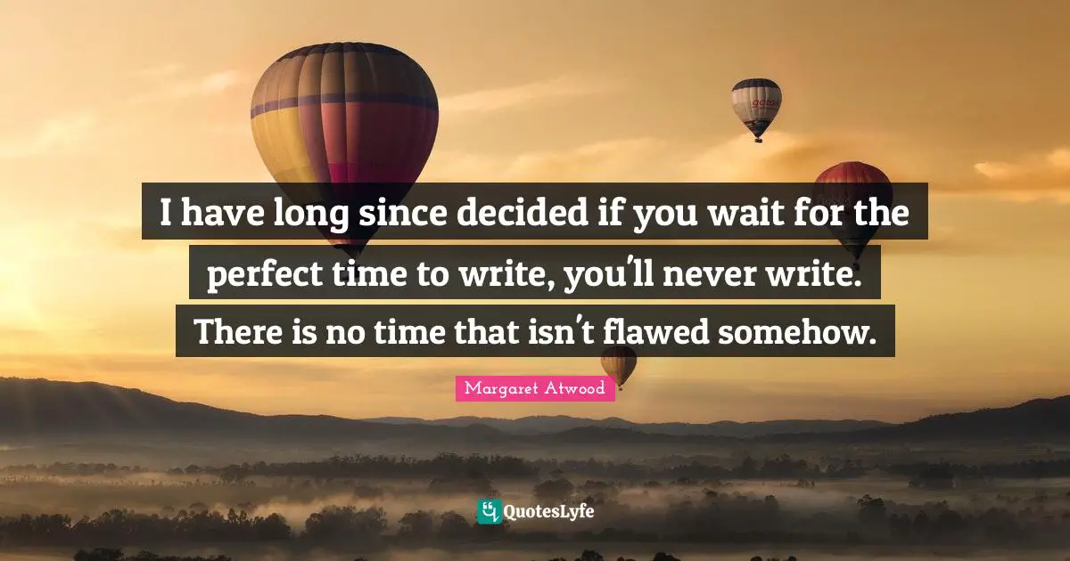 I have long since decided if you wait for the perfect time to write, you'll never write. There is no time that isn't flawed somehow.