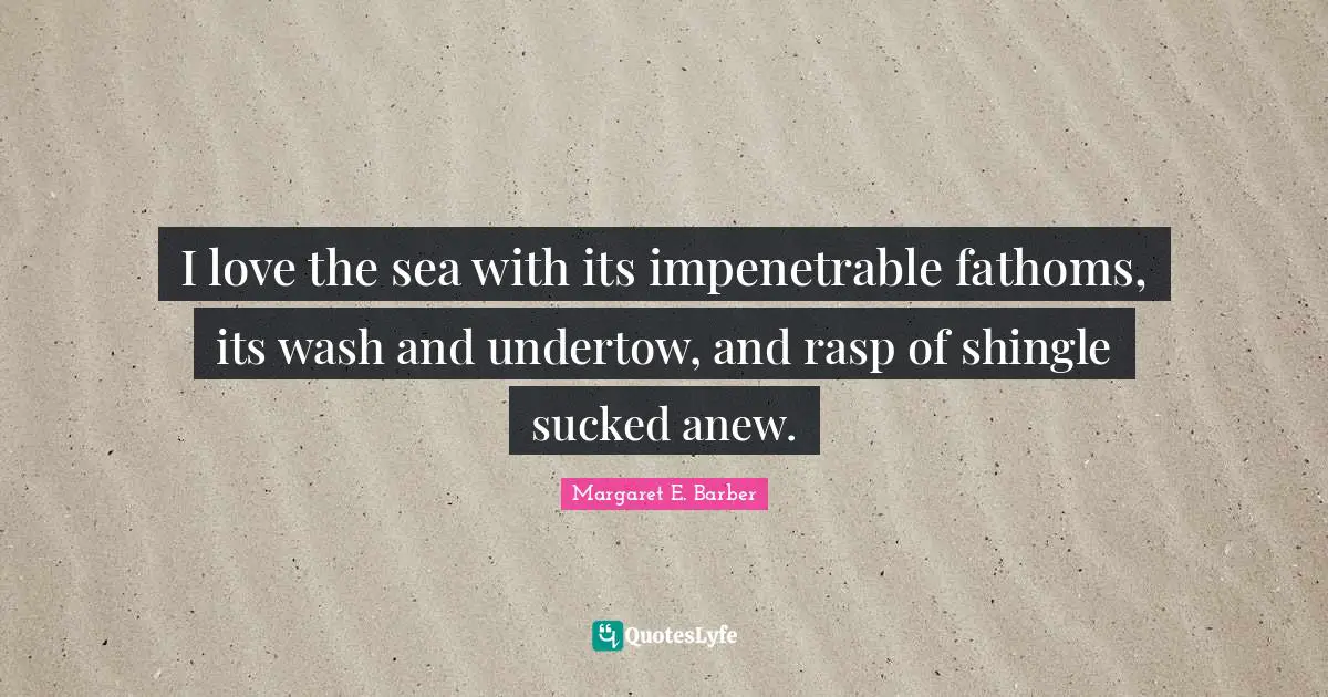 I love the sea with its impenetrable fathoms, its wash and undertow, and rasp of shingle sucked anew.