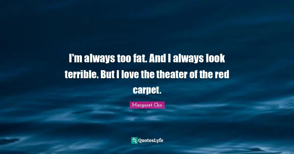 I'm always too fat. And I always look terrible. But I love the theater of the red carpet.