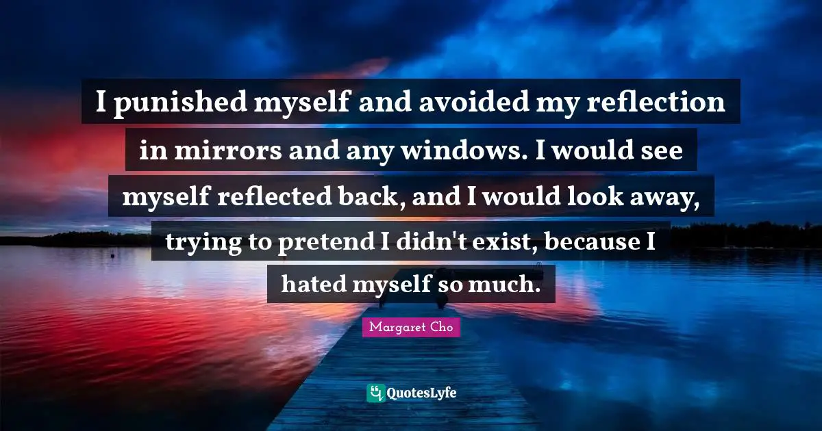 I punished myself and avoided my reflection in mirrors and any windows. I would see myself reflected back, and I would look away, trying to pretend I didn't exist, because I hated myself so much.