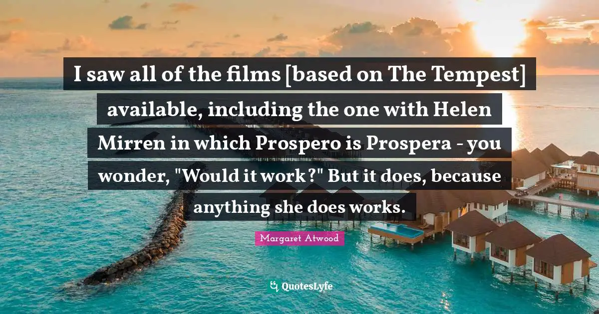 I saw all of the films [based on The Tempest] available, including the one with Helen Mirren in which Prospero is Prospera - you wonder, "Would it work?" But it does, because anything she does works.
