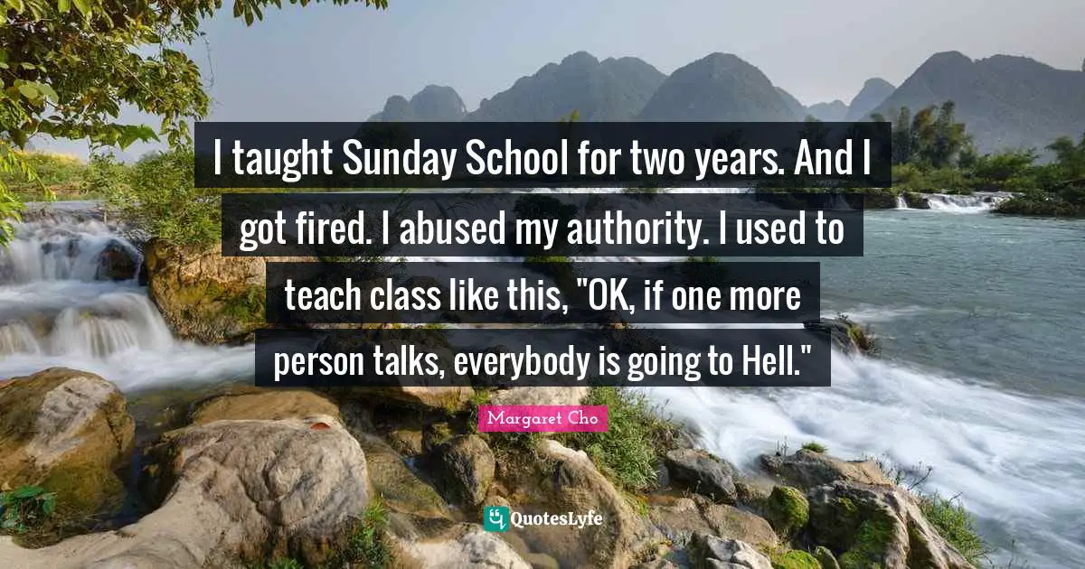 I taught Sunday School for two years. And I got fired. I abused my authority. I used to teach class like this, "OK, if one more person talks, everybody is going to Hell."