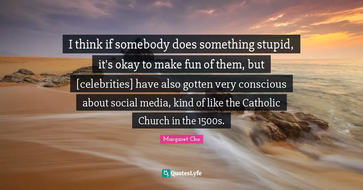 I think if somebody does something stupid, it's okay to make fun of them, but [celebrities] have also gotten very conscious about social media, kind of like the Catholic Church in the 1500s.