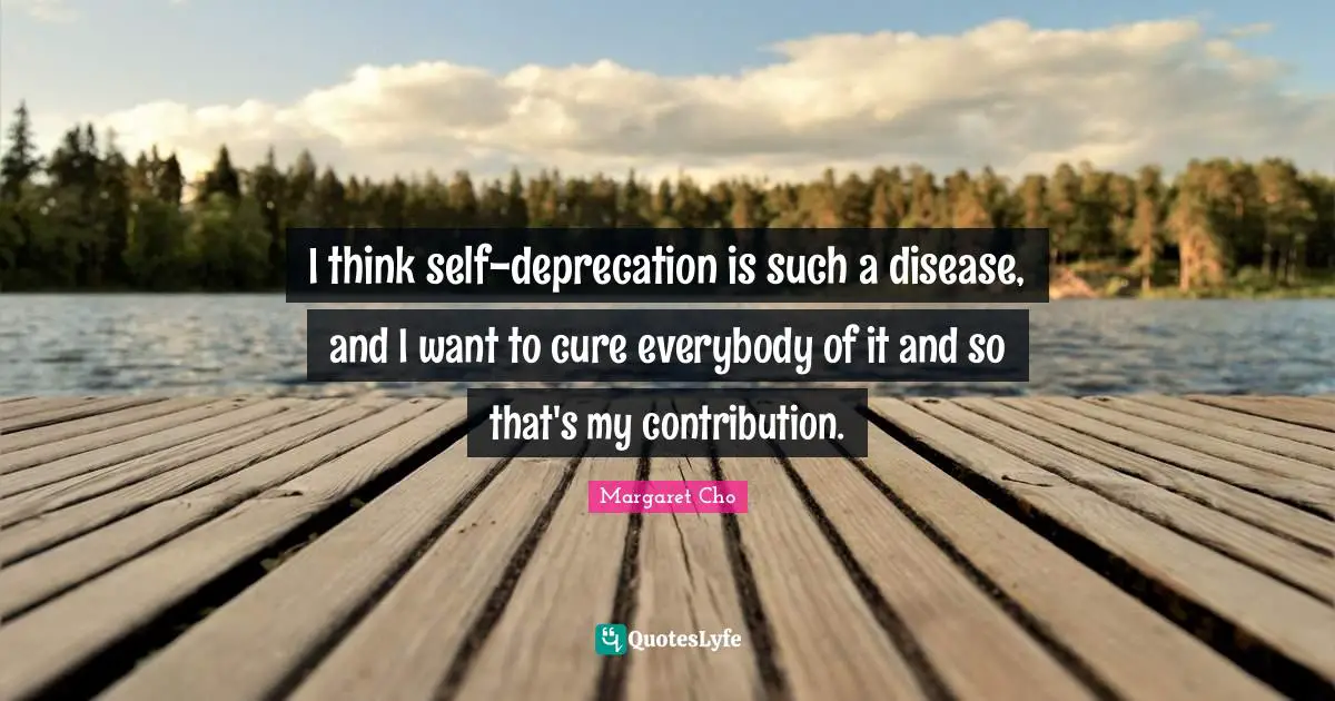 I think self-deprecation is such a disease, and I want to cure everybody of it and so that's my contribution.
