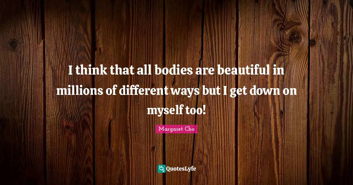 I think that all bodies are beautiful in millions of different ways but I get down on myself too!