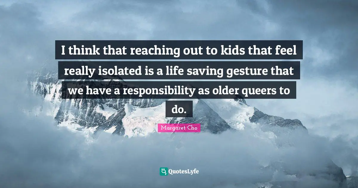 I think that reaching out to kids that feel really isolated is a life saving gesture that we have a responsibility as older queers to do.