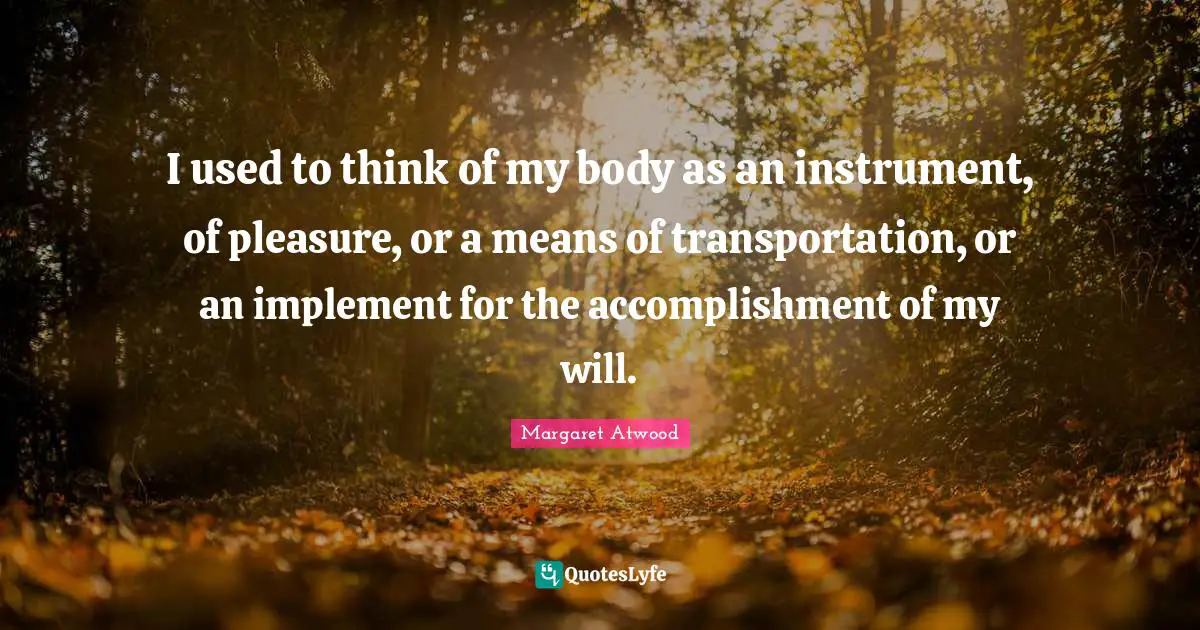 I used to think of my body as an instrument, of pleasure, or a means of transportation, or an implement for the accomplishment of my will.