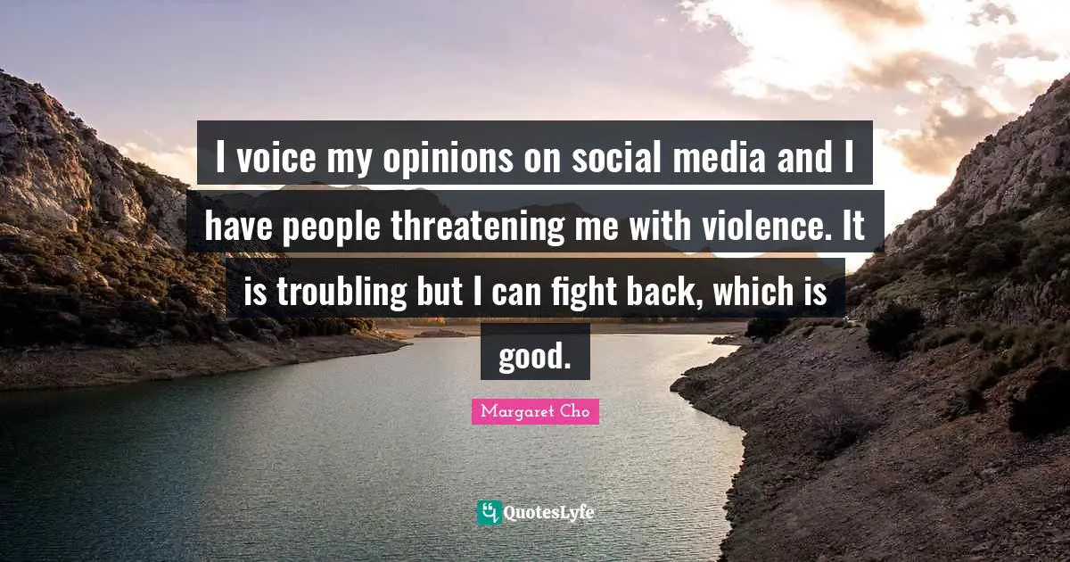 I voice my opinions on social media and I have people threatening me with violence. It is troubling but I can fight back, which is good.
