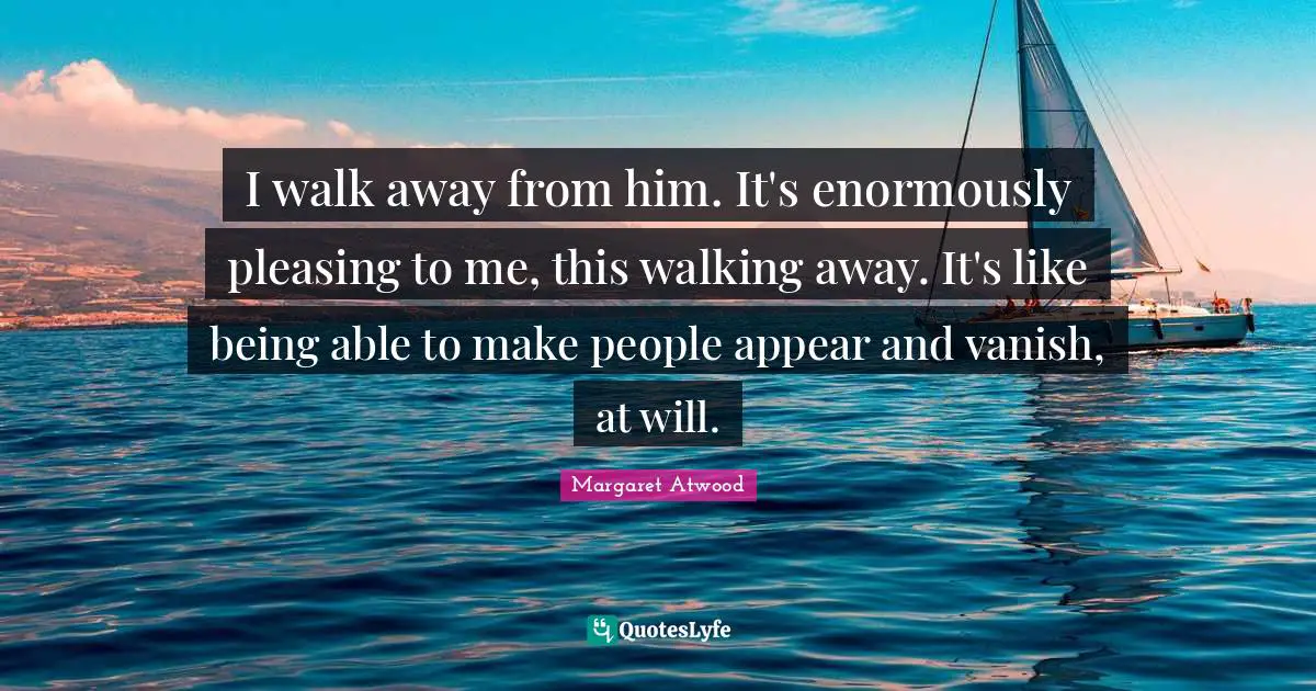 I walk away from him. It's enormously pleasing to me, this walking away. It's like being able to make people appear and vanish, at will.