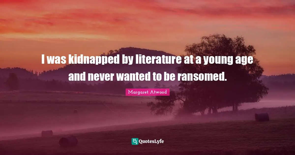 I was kidnapped by literature at a young age and never wanted to be ransomed.