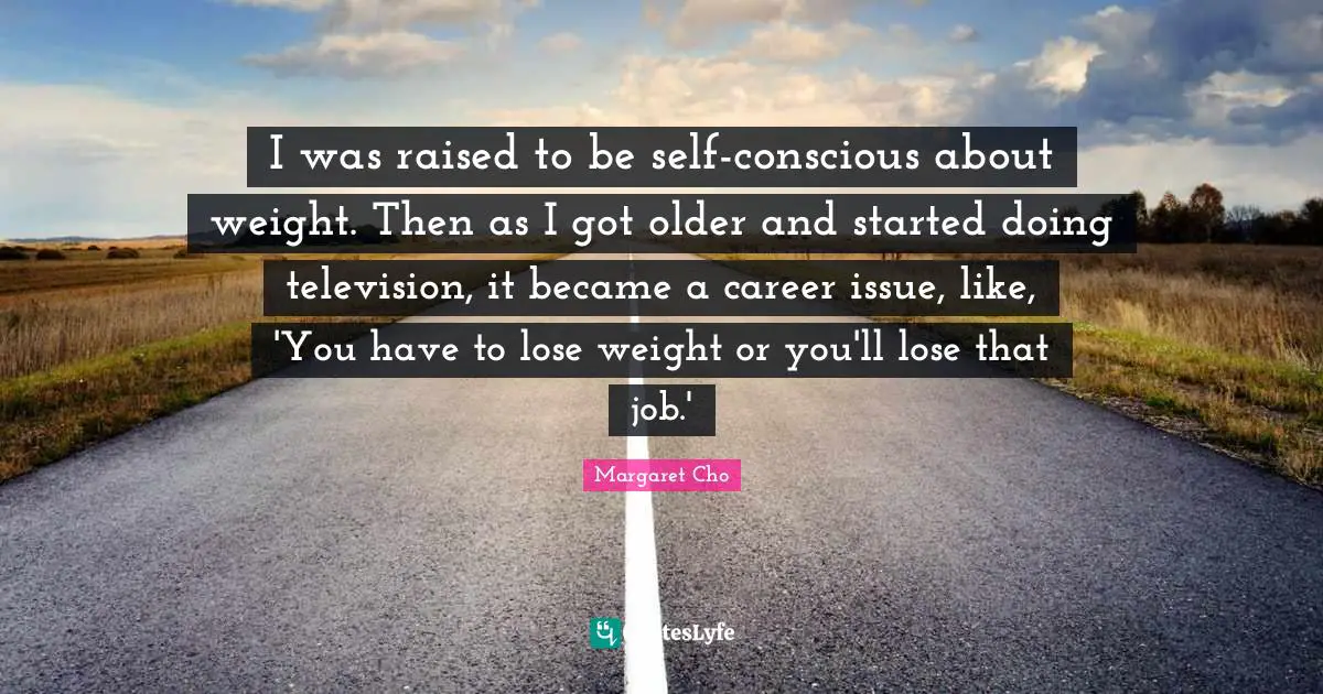 I was raised to be self-conscious about weight. Then as I got older and started doing television, it became a career issue, like, 'You have to lose weight or you'll lose that job.'