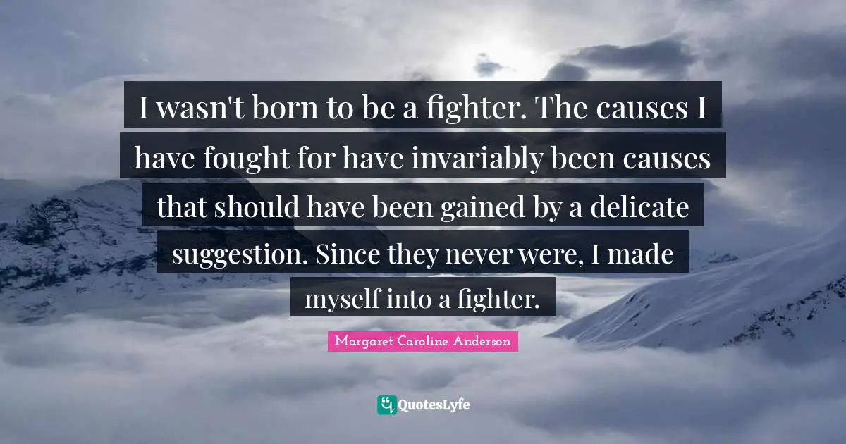 I wasn't born to be a fighter. The causes I have fought for have invariably been causes that should have been gained by a delicate suggestion. Since they never were, I made myself into a fighter.