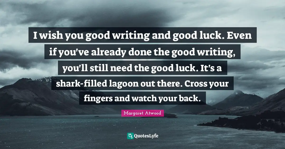 I wish you good writing and good luck. Even if you've already done the good writing, you'll still need the good luck. It's a shark-filled lagoon out there. Cross your fingers and watch your back.