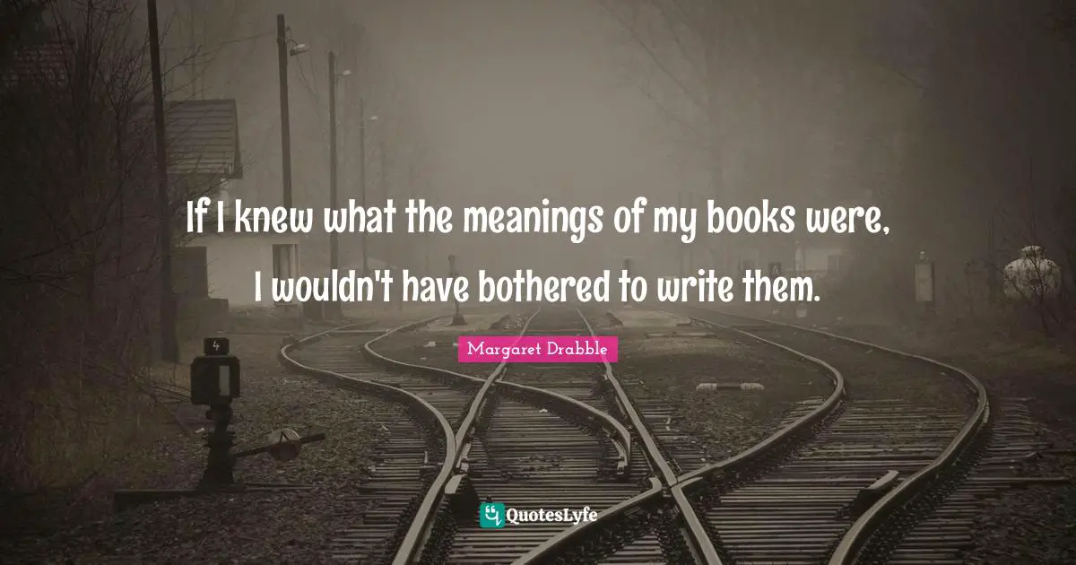 If I knew what the meanings of my books were, I wouldn't have bothered to write them.