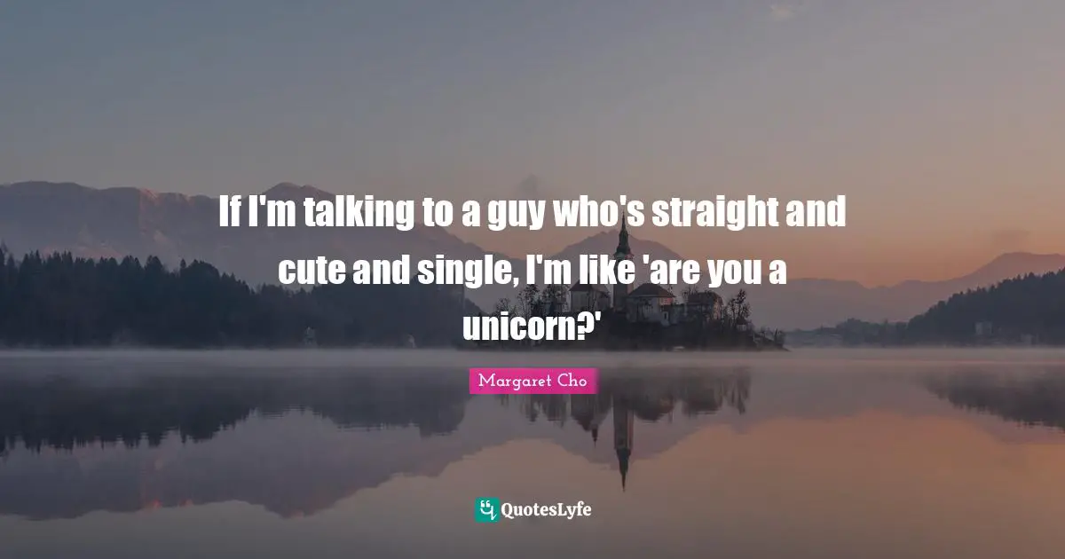If I'm talking to a guy who's straight and cute and single, I'm like 'are you a unicorn?'