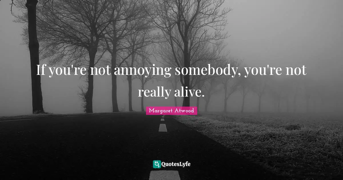 If you're not annoying somebody, you're not really alive.