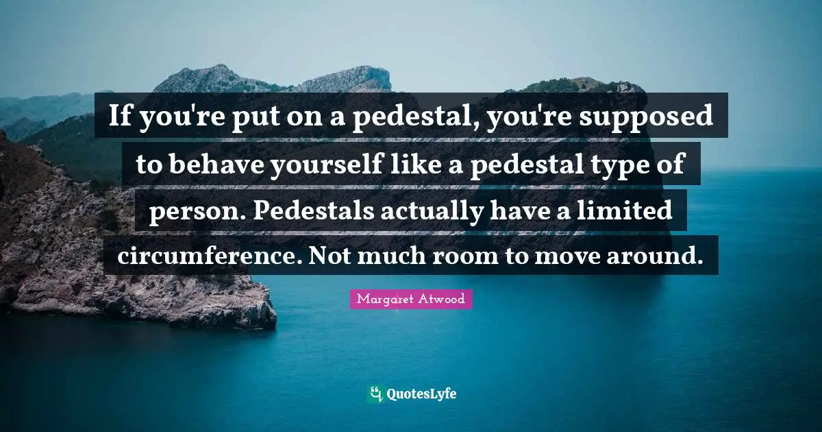 If you're put on a pedestal, you're supposed to behave yourself like a pedestal type of person. Pedestals actually have a limited circumference. Not much room to move around.