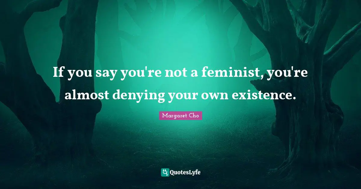 If you say you're not a feminist, you're almost denying your own existence.