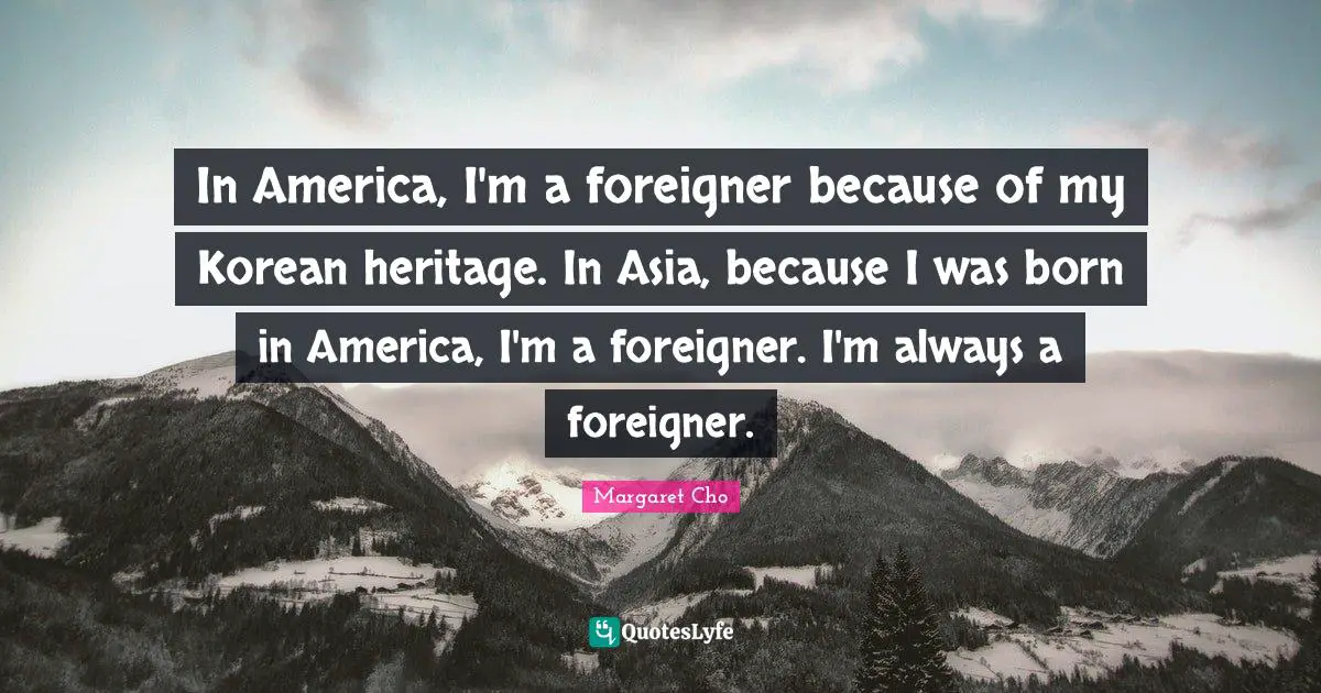 In America, I'm a foreigner because of my Korean heritage. In Asia, because I was born in America, I'm a foreigner. I'm always a foreigner.