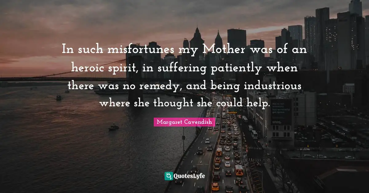 In such misfortunes my Mother was of an heroic spirit, in suffering patiently when there was no remedy, and being industrious where she thought she could help.